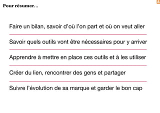 &
Pour résumer...
Faire un bilan, savoir d’où l’on part et où on veut aller
Savoir quels outils vont être nécessaires pour y arriver
Apprendre à mettre en place ces outils et à les utiliser
Créer du lien, rencontrer des gens et partager
Suivre l’évolution de sa marque et garder le bon cap
 