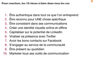 &
Pour conclure, les 10 chose à faire dans tous les cas
1. Être authentique dans tout ce que l’on entreprend
2. Être reconnu pour UNE chose spécifique
3. Être consistant dans ses communications
4. Créer une identité visuelle online et offline
5. Capitaliser sur le potentiel de LinkedIn
6. Viraliser sa présence avec Twitter
7. Avoir les bons contacts sur Facebook
8. S’engager au service de la communauté
9. Être présent au quotidien
10. Marketer tous ses outils de communication
 