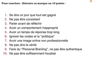 &
Pour conclure : Détruire sa marque en 10 points :
1. Se dire un jour que tout est gagné
2. Ne pas être consistant
3. Parler avant de réfléchir
4. Avoir un comportement inapproprié
5. Avoir un temps de réponse trop long
6. Ignorer les codes et la “politique”
7. Avoir une image online non professionnelle
8. Ne pas dire la vérité
9. Faire du “Personal Branling”, ne pas être authentique
10. Ne pas être suffisamment focalisé
 