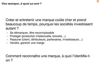 &
Une marque, à quoi ça sert ?
Créer et entretenir une marque coûte cher et prend
beaucoup de temps, pourquoi les sociétés investissent
autant ?
- Se démarquer, être reconnaissable
- Protéger (protection intelectuelle, brevets…)
- Rassurer (client, ditributeurs, partenaires, investisseurs…)
- Vendre, garantir une marge
Comment reconnaître une marque, à quoi l’identifie-t-
on ?
 
