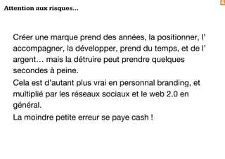 &
Attention aux risques...
Créer une marque prend des années, la positionner, l’
accompagner, la développer, prend du temps, et de l’
argent… mais la détruire peut prendre quelques
secondes à peine.
Cela est d’autant plus vrai en personnal branding, et
multiplié par les réseaux sociaux et le web 2.0 en
général.
La moindre petite erreur se paye cash !
 