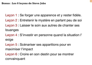 &
Bonus : Les 6 leçons de Steve Jobs
Leçon 1 : Se forger une apparence et y rester fidèle.
Leçon 2 : Entretenir le mystère en parlant peu de soi
Leçon 3 : Laisser le soin aux autres de chanter ses
louanges
Leçon 4 : S’investir en personne quand la situation l’
exige
Leçon 5 : Scénariser ses apparitions pour en
maximiser l’impact
Leçon 6 : Croire en son destin pour se montrer
convainquant
 