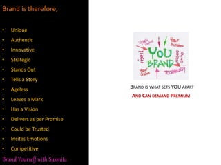 Brand is therefore,
• Unique
• Authentic
• Innovative
• Strategic
• Stands Out
• Tells a Story
• Ageless
• Leaves a Mark
• Has a Vision
• Delivers as per Promise
• Could be Trusted
• Incites Emotions
• Competitive
BRAND IS WHAT SETS YOU APART
AND CAN DEMAND PREMIUM
Brand Yourself with Susmita
 