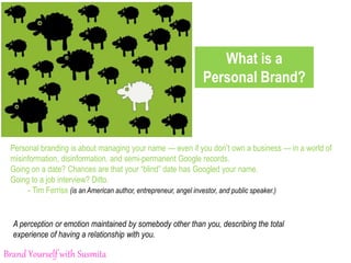 What is a
Personal Brand?
Personal branding is about managing your name — even if you don’t own a business — in a world of
misinformation, disinformation, and semi-permanent Google records.
Going on a date? Chances are that your “blind” date has Googled your name.
Going to a job interview? Ditto.
- Tim Ferriss (is an American author, entrepreneur, angel investor, and public speaker.)
A perception or emotion maintained by somebody other than you, describing the total
experience of having a relationship with you.
Brand Yourself with Susmita
 