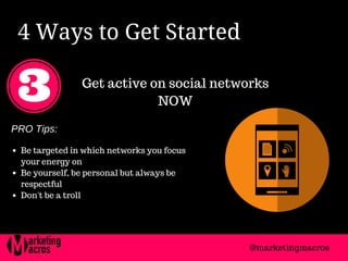 4 Ways to Get Started 
Get active on social networks
NOW
PRO Tips:
Be targeted in which networks you focus
your energy on
Be yourself, be personal but always be
respectful
Don't be a troll
@marketingmacros
 