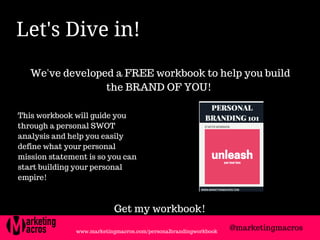 Let's Dive in! 
We've developed a FREE workbook to help you build
the BRAND OF YOU!
This workbook will guide you
through a personal SWOT
analysis and help you easily
define what your personal
mission statement is so you can
start building your personal
empire!
@marketingmacros
Get my workbook!
www.marketingmacros.com/personalbrandingworkbook
 