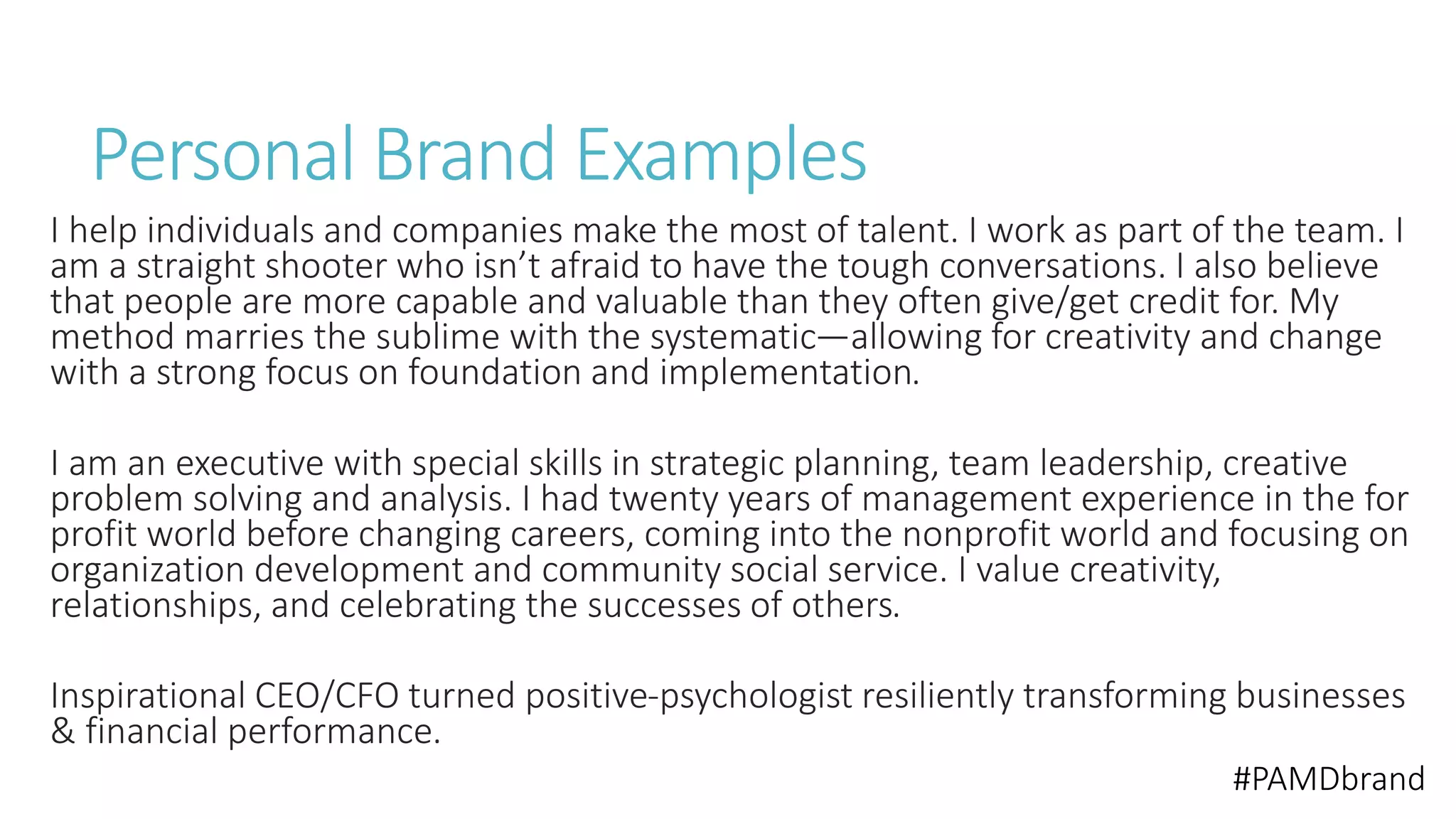 Personal Brand Examples 
I help individuals and companies make the most of talent. I work as part of the team. I 
am a straight shooter who isn’t afraid to have the tough conversations. I also believe 
that people are more capable and valuable than they often give/get credit for. My 
method marries the sublime with the systematic—allowing for creativity and change 
with a strong focus on foundation and implementation. 
I am an executive with special skills in strategic planning, team leadership, creative 
problem solving and analysis. I had twenty years of management experience in the for 
profit world before changing careers, coming into the nonprofit world and focusing on 
organization development and community social service. I value creativity, 
relationships, and celebrating the successes of others. 
Inspirational CEO/CFO turned positive-psychologist resiliently transforming businesses 
& financial performance. 
#PAMDbrand 
 