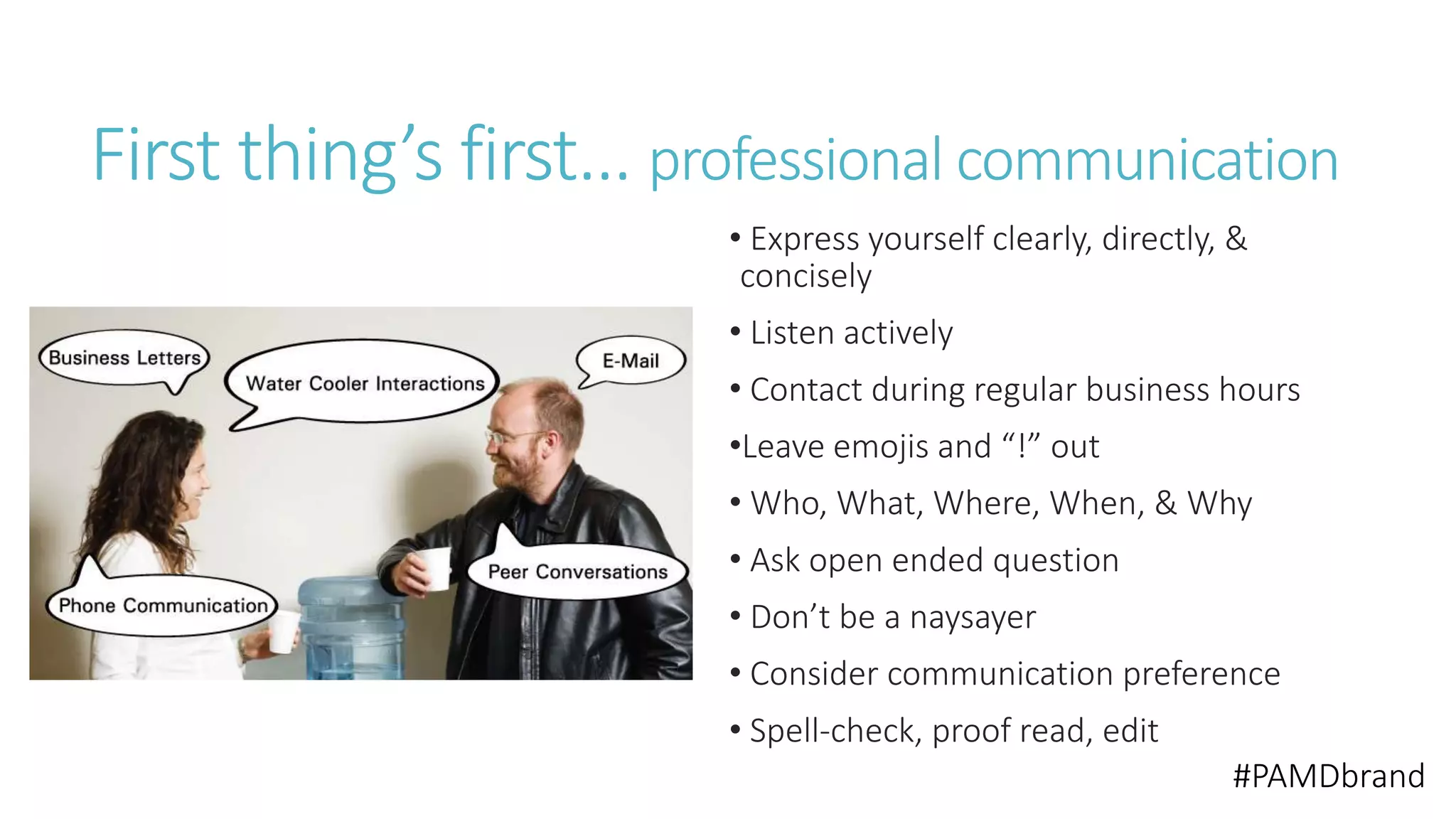 First thing’s first… professional communication 
• Express yourself clearly, directly, & 
concisely 
• Listen actively 
• Contact during regular business hours 
•Leave emojis and “!” out 
• Who, What, Where, When, & Why 
• Ask open ended question 
• Don’t be a naysayer 
• Consider communication preference 
• Spell-check, proof read, edit 
#PAMDbrand 
 