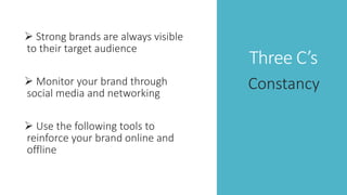 Three C’s
 Strong brands are always visible
to their target audience
 Monitor your brand through
social media and networking
 Use the following tools to
reinforce your brand online and
offline
Constancy
 