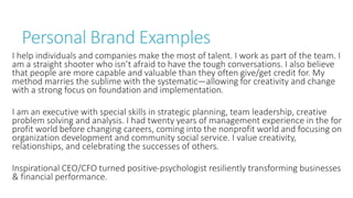 Personal Brand Examples
I help individuals and companies make the most of talent. I work as part of the team. I
am a straight shooter who isn’t afraid to have the tough conversations. I also believe
that people are more capable and valuable than they often give/get credit for. My
method marries the sublime with the systematic—allowing for creativity and change
with a strong focus on foundation and implementation.
I am an executive with special skills in strategic planning, team leadership, creative
problem solving and analysis. I had twenty years of management experience in the for
profit world before changing careers, coming into the nonprofit world and focusing on
organization development and community social service. I value creativity,
relationships, and celebrating the successes of others.
Inspirational CEO/CFO turned positive-psychologist resiliently transforming businesses
& financial performance.
 