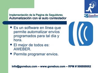 Implementación de la Pagina de SeguidoresImplementación de la Pagina de Seguidores
Automatización con el auto contestadorAutomatización con el auto contestador
 Es un software en línea que
permite automatizar envíos
programados para tal día y
hora.
 El mejor de todos es:
AWEBER.
 Permite programar envios.
info@gonebus.com – www.gonebus.com – RPM # 998888662info@gonebus.com – www.gonebus.com – RPM # 998888662
 