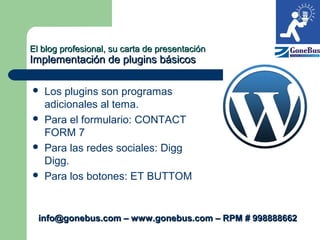 El blog profesional, su carta de presentaciónEl blog profesional, su carta de presentación
Implementación de plugins básicosImplementación de plugins básicos
 Los plugins son programas
adicionales al tema.
 Para el formulario: CONTACT
FORM 7
 Para las redes sociales: Digg
Digg.
 Para los botones: ET BUTTOM
info@gonebus.com – www.gonebus.com – RPM # 998888662info@gonebus.com – www.gonebus.com – RPM # 998888662
 
