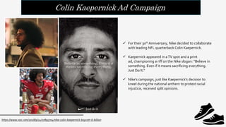 Colin Kaepernick Ad Campaign
 For their 30th Anniversary, Nike decided to collaborate
with leading NFL quarterback Colin Kaepernick.
 Kaepernick appeared in aTV spot and a print
ad, championing a riff on the Nike slogan: “Believe in
something. Even if it means sacrificing everything.
Just Do It.“
 Nike’s campaign, just like Kaepernick’s decision to
kneel during the national anthem to protest racial
injustice, received split opinions.
https://www.vox.com/2018/9/24/17895704/nike-colin-kaepernick-boycott-6-billion
 