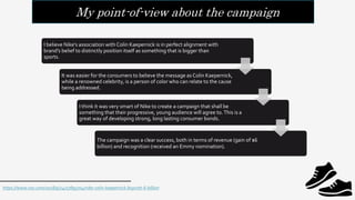 My point-of-view about the campaign
I believe Nike’s association with Colin Kaepernick is in perfect alignment with
brand’s belief to distinctly position itself as something that is bigger than
sports.
It was easier for the consumers to believe the message as Colin Kaepernick,
while a renowned celebrity, is a person of color who can relate to the cause
being addressed.
I think it was very smart of Nike to create a campaign that shall be
something that their progressive, young audience will agree to.This is a
great way of developing strong, long lasting consumer bonds.
The campaign was a clear success, both in terms of revenue (gain of $6
billion) and recognition (received an Emmy nomination).
https://www.vox.com/2018/9/24/17895704/nike-colin-kaepernick-boycott-6-billion
 