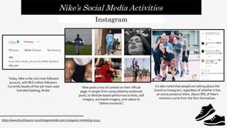 Nike’s Social Media Activities
https://www.fourthsource.com/instagram/nike-uses-instagram-marketing-20141
Instagram
Today, Nike is the 2nd most followed
account, with 90.2 million followers.
Currently boasts of the 5th most-used
branded hashtag, #nike.
Nike posts a mix of content on their official
page. It ranges from using celebrity-endorsed
posts, to lifestyle-based performance shots, still
imagery, animated imagery, and videos to
“define moments”.
It’s also noted that people are talking about the
brand on Instagram, regardless of whether it has
an active presence there. About 55% of Nike’s
mentions come from the fans themselves.
 