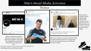 Nike’s Social Media Activities
https://blog.unmetric.com/nike-social-media
Twitter
Nike currently has 7.9 million
followers on twitter.Twitter was
also the only platform where Nike
acknowledged the campaign by
retweeting Colin Kaepernick’s
post.
Nike also has a
separateTwitter
handle solely
dedicated for
customer service,
@TeamNike.The
average reply time
is 7 hours and the
response rate is
75.9%.
Nike’s top 10 influencer mentions include the likes
of Cristiano Ronaldo, Neymar Jr and Kevin Hart
who also are among the top 50 most followed
accounts inTwitter.
 