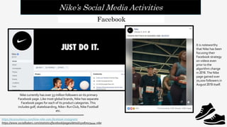 Nike’s Social Media Activities
https://econsultancy.com/how-nike-uses-facebook-instagram/
https://www.socialbakers.com/statistics/facebook/pages/detail/15087023444-nike
Facebook
Nike currently has over 33 million followers on its primary
Facebook page. Like most global brands, Nike has separate
Facebook pages for each of its product categories.This
includes golf, skateboarding, Nike+ RunClub, Nike Football
etc.
It is noteworthy
that Nike has been
focusing their
Facebook strategy
on videos even
prior to the
algorithm change
in 2016.The Nike
page gained over
70,000 followers in
August 2019 itself.
 