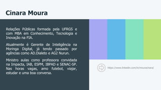 Cinara Moura
https://www.linkedin.com/in/mouracinara/
Relações Públicas formada pela UFRGS e
com MBA em Conhecimento, Tecnologia e
Inovação na FIA.
Atualmente é Gerente de Inteligência na
Moringa Digital, já tendo passado por
agências como AD.Dialeto e AG2 Nurun.
Ministro aulas como professora convidada
na Impacta, IAB, ESPM, IBPAD e SENAC-SP.
Nas horas vagas, amo futebol, viajar,
estudar e uma boa conversa.
 