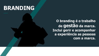 BRANDING
O branding é o trabalho
de gestão da marca.
Inclui gerir e acompanhar
a experiência as pessoas
com a marca.
 