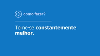 como fazer?
Torne-se constantemente
melhor.
 