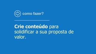 como fazer?
Crie conteúdo para
solidificar a sua proposta de
valor.
 