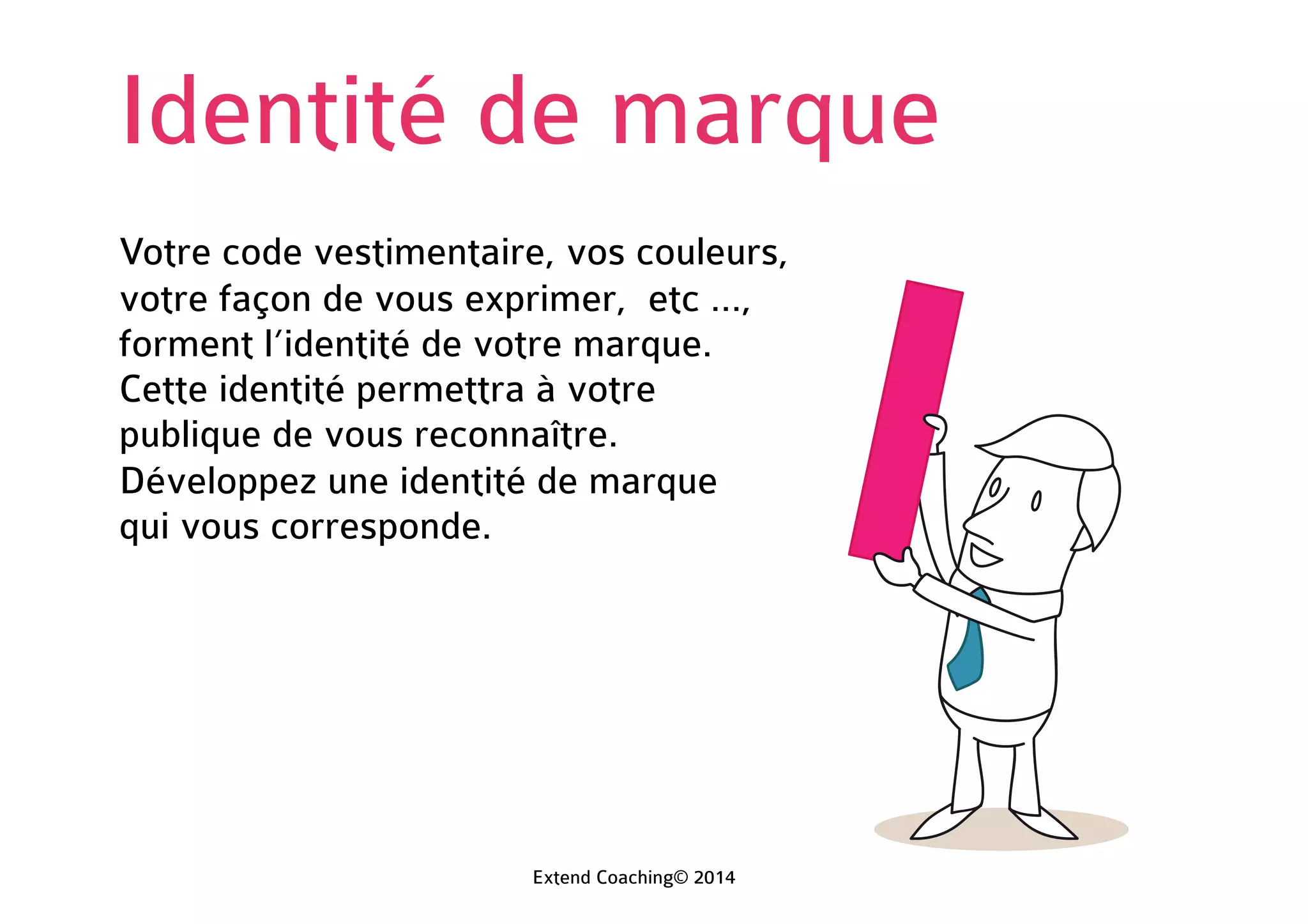 Identité de marque
Votre code vestimentaire, vos couleurs,
votre façon de vous exprimer, etc …,
forment l’identité de votre marque.
Cette identité permettra à votre
public de vous reconnaître.
Développez une identité de marque
qui vous corresponde.
Extend Coaching© 2014
 