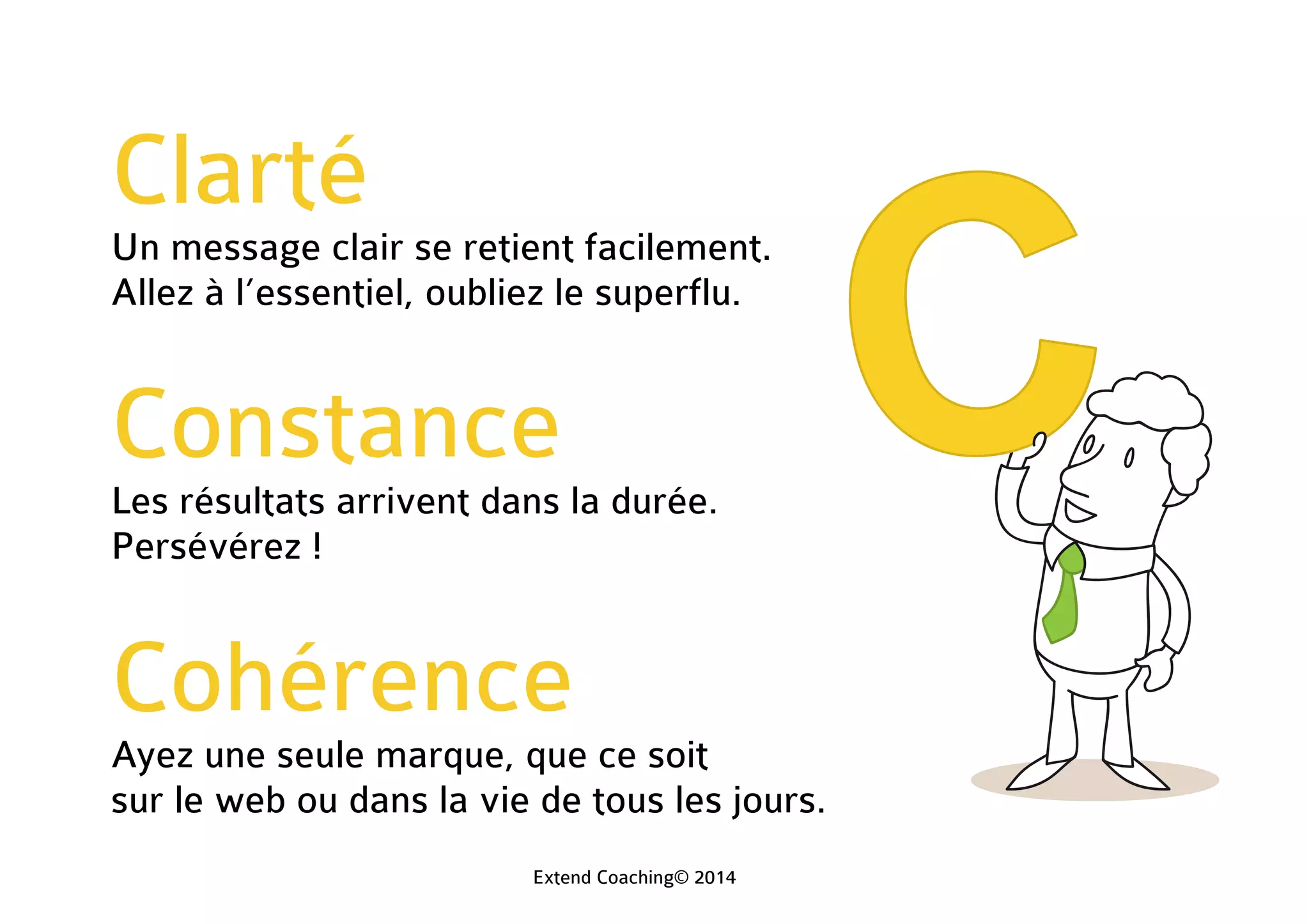 Clarté
Un message clair se retient facilement.
Allez à l’essentiel, oubliez le superflu.
Constance
Les résultats arrivent dans la durée.
Persévérez !
Cohérence
Ayez une seule marque, que ce soit
sur le web ou dans la vie de tous les jours.
Extend Coaching© 2014
 