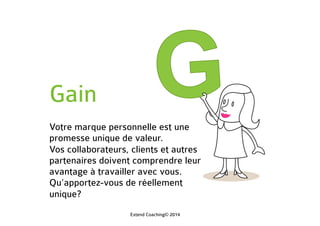 Gain
Votre marque personnelle est une
promesse unique de valeur.
Vos collaborateurs, clients et autres
partenaires doivent comprendre leur
avantage à travailler avec vous.
Qu’apportez-vous de réellement
unique?
Extend Coaching© 2014
 