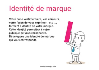 Identité de marque
Votre code vestimentaire, vos couleurs,
votre façon de vous exprimer, etc …,
forment l’identité de votre marque.
Cette identité permettra à votre
public de vous reconnaître.
Développez une identité de marque
qui vous corresponde.
Extend Coaching© 2014
 