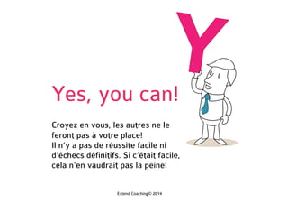 Yes, you can!
Croyez en vous, les autres ne le
feront pas à votre place!
Il n’y a pas de réussite facile ni
d’échec définitif. Si c’était facile,
cela n’en vaudrait pas la peine!
Extend Coaching© 2014
 