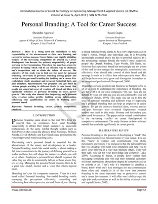 International Journal of Latest Technology in Engineering, Management & Applied Science (IJLTEMAS)
Volume VI, Issue IV, April 2017 | ISSN 2278-2540
www.ijltemas.in Page 54
Personal Branding: A Tool for Career Success
Shraddha Agarwal
Assistant Professor
Jagran College of Arts, Science & Commerce,
Kanpur, Uttar Pradesh
Saloni Gupta
Assistant Professor
Jagran Institute of Management,
Kanpur, Uttar Pradesh
Abstract: - There is a rising need for individuals to take
responsibility of the advancement of their own learning and
careers for various reasons. Career ladders are rapidly shrinking
because of the increasing competition all around us. Career
development has become the primary responsibility of people
working in the Organization. Therefore the need has arisen for
personal branding which will be an effective way to eliminate
one’s competitors and to climb the ladder of success. The
objective of this study was to find out the need for personal
branding, awareness of personal branding among people and
tactics of using personal branding for building one’s career. Our
exploratory study examined and reviewed historical facts and
past literature. Questionnaire was prepared and got filled by
various people working in different fields. It was found that
people are somewhat aware of creating self brand and there is a
significant influence of personal branding on one’s career
growth. This study also showed that improving one’s personal
style, creating online profile, building strong relationships,
enhancing your qualification etc assists in building one’s
personal brand.
Keywords: Personal branding, career, growth, competition,
employee.
I. INTRODUCTION
ersonal branding came about in the mid 90’s from the
concept that, as companies have used branding
successfully to attract their target audience, so successful
professionals do the same. Global thought leaders such as
Tom Peters (who coined the phrase), Peter Montoya, William
Arruda, David McNally and Karl Speak have popularized the
concept (personal brand coaching.com).
Developing one’s personal brand is essential for the
advancement of the career and development as a leader.
Personal branding, much like social media, is about making a
full time commitment to the journey of defining yourself as a
leader and how this will shape the manner in which you will
serve others. Employee’s personal brand should represent the
value they are able to consistently deliver to those whom they
are serving. Managing the personal brand requires them to be
a great role model, mentor and a voice that others depend
upon.
Branding isn’t just for companies anymore. There is a new
trend called Personal branding. Successful branding entails
managing the perceptions effectively, controlling and
influencing how others perceive you and think of you. Having
a strong personal brand seems to be a very important asset in
today’s online, virtual, and individual age. It is becoming
increasingly essential and is the key to personal success. It is
the positioning strategy behind the world’s most successful
people like Operah Winfrey, Tiger Woods, Bill Gates, etc.
Everyone has a personal brand but most people are not aware
of this and do not manage this strategically, consistently and
effectively. One should take control of their brand and the
message it sends as it affects how others perceive them. This
will help them to actively grow and distinguish themselves as
an exceptional professional (Rampersad, 2008).
Regardless of age, position and business we happen to be in,
all of us need to understand the importance of branding. We
are the CEO’s of our own companies: Me, Inc. You are not
defined by your job title and you are not confined by your job
description (Peters, 1997). This study was set out to find the
need of personal branding and different ways of improving
one’s personal branding that can help an employee in career
growth. To get the answers historical facts, various articles
and past literature were reviewed. Exploratory research
method was used in this study. Primary and Secondary data
were used for research. The paper makes several contributions
to the increasing conflict on career development in
competitive environment. The study focuses on how to brand
oneself that can help significantly in career growth.
II. LITERATURE REVIEW
Personal branding is the process of developing a “mark” that
is created around your personal name or your career. You use
this “mark” to express and communicate your skills,
personality and values. The end goal is that the personal brand
that you develop will build your reputation and help you to
grow your network in a way that interests others. They will
then seek you out for your knowledge and expertise (Lake,
2009). According to Suster, if people don’t control their
messaging somebody else will and their potential customers
will form impressions about them shaped by somebody else or
by nobody at all. That’s why it’s important to establish a
brand, know what one’s key messages are and communicate
them often and simply.He is of the view that personal
branding is the most important way to proactively control
one’s career development. It will affect one’s ability to get the
right jobs and promotions as well as the ability to attract talent
and capital (Suster, 2013).
P
 