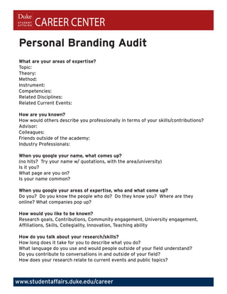 CAREER CENTER
 Personal Branding Audit
 What are your areas of expertise?
 Topic:
 Theory:
 Method:
 Instrument:
 Competencies:
 Related Disciplines:
 Related Current Events:

 How are you known?
 How would others describe you professionally in terms of your skills/contributions?
 Advisor:
 Colleagues:
 Friends outside of the academy:
 Industry Professionals:

 When you google your name, what comes up?
 (no hits? Try your name w/ quotations, with the area/university)
 Is it you?
 What page are you on?
 Is your name common?

 When you google your areas of expertise, who and what come up?
 Do you? Do you know the people who do? Do they know you? Where are they
 online? What companies pop up?

 How would you like to be known?
 Research goals, Contributions, Community engagement, University engagement,
 Affiliations, Skills, Collegiality, Innovation, Teaching ability

 How do you talk about your research/skills?
 How long does it take for you to describe what you do?
 What language do you use and would people outside of your field understand?
 Do you contribute to conversations in and outside of your field?
 How does your research relate to current events and public topics?



www.studentaffairs.duke.edu/career
 