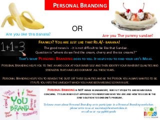 Are you like this Banana? Are you The yummy sundae?
FRANKLY? YOU ARE JUST LIKE THAT RS.4/- BANANA!
The good news is - it is not difficult to be like that Sundae .
Question is “where do we find the cream, cherry and the ice creams?”
THAT’S WHAT PERSONAL BRANDING DOES TO YOU. IT HELPS YOU TO FIND YOUR LIFE’S MOJO.
PERSONAL BRANDING HELPS YOU TO TAKE A HARD LOOK AT YOUR INNER SELF AND THEN IDENTIFY YOUR INHERENT QUALITIES AND
STRENGTHS THAT HAVE LIED DORMANT ALL THESE YEARS.
PERSONAL BRANDING HELPS YOU TO REMOVE THE DUST OFF THESE QUALITIES AND BE THE PERSON YOU ALWAYS WANTED TO BE.
IT PUTS YOU INTO THE LIMELIGHT WHICH YOU HAVE BEEN MISSING SO FAR IN LIFE.
PERSONAL BRANDING IS NOT IMAGE MANAGEMENT, NOR IS IT ETIQUETTE AND BEHAVIOURAL
COACHING. IT IS AN INSIDE OUT APPROACH TO UNDERSTAND WHO YOU ARE AND HOW YOU CAN BE THE
ONLY SOLUTION TO SOMEONE’S PROBLEM.
To know more about Personal Branding or to participate in a Personal Branding workshop,
please write to us at susmita@thesmartideas.in
or call us at +91 9986690081
PERSONAL BRANDING
OR
 