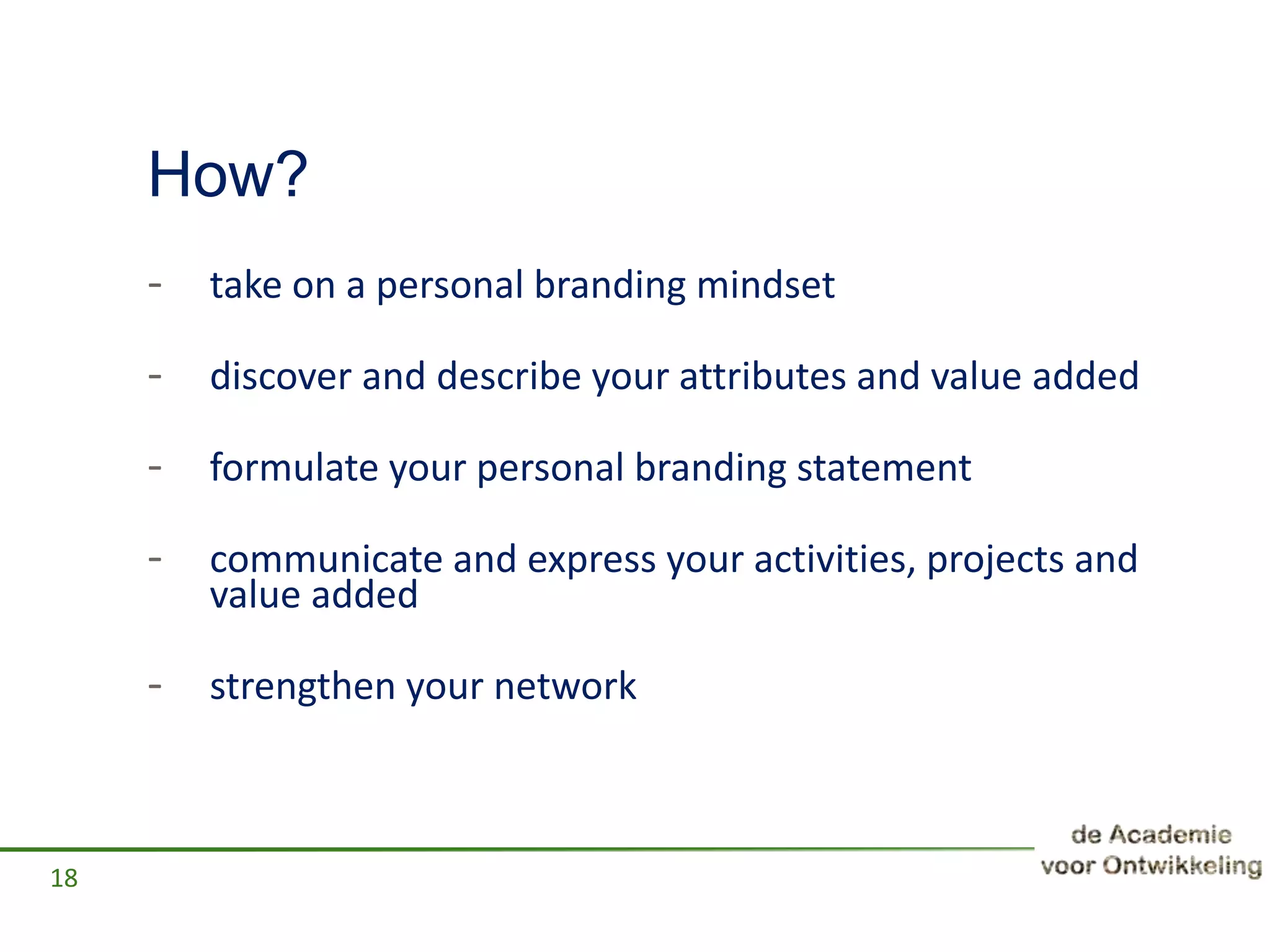How?
- take on a personal branding mindset
- discover and describe your attributes and value added
- formulate your personal branding statement
- communicate and express your activities, projects and
value added
- strengthen your network
18
 