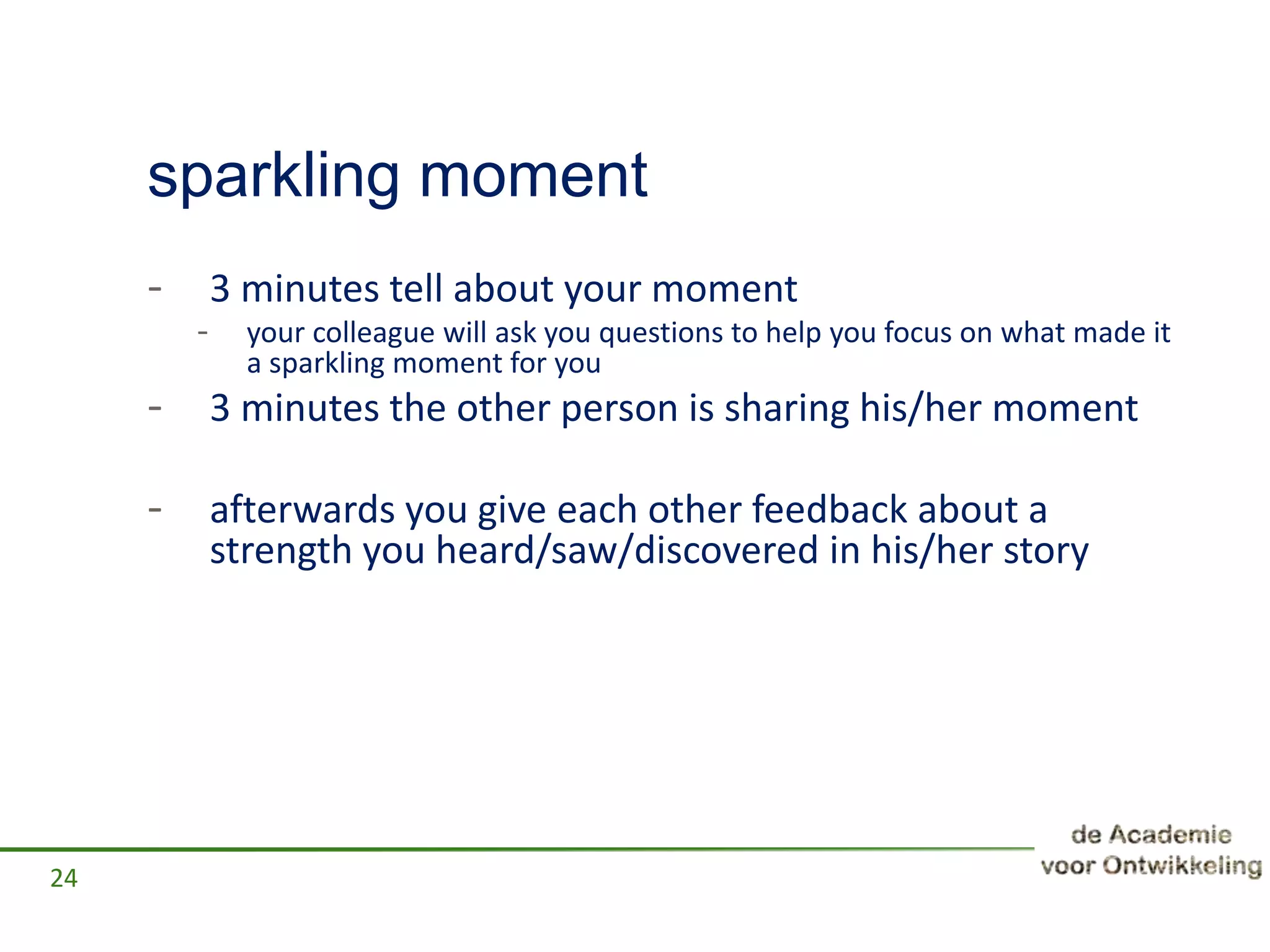 sparkling moment
- 3 minutes tell about your moment
- your colleague will ask you questions to help you focus on what made it
a sparkling moment for you
- 3 minutes the other person is sharing his/her moment
- afterwards you give each other feedback about a
strength you heard/saw/discovered in his/her story
24
 