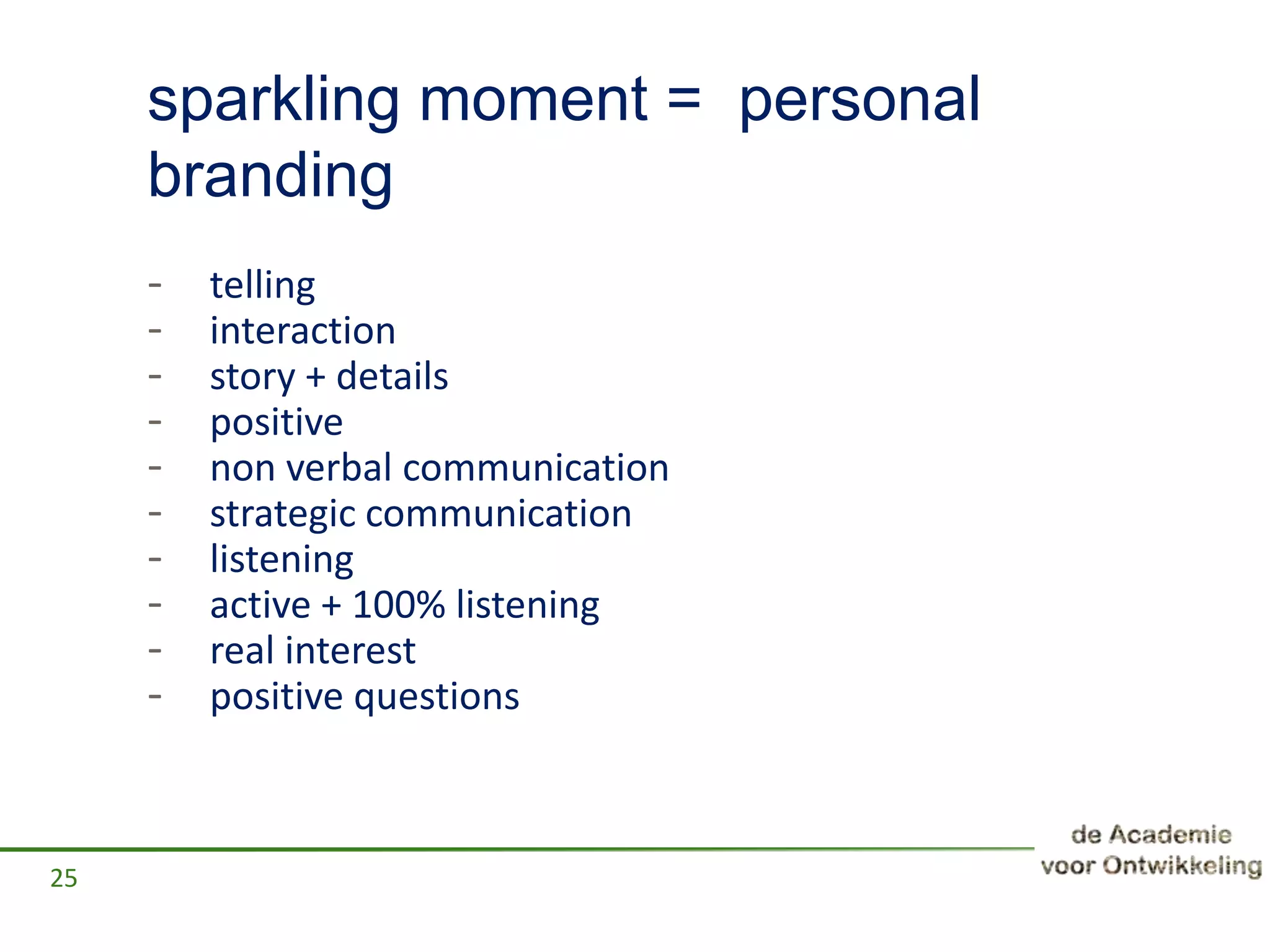 sparkling moment = personal
branding
- telling
- interaction
- story + details
- positive
- non verbal communication
- strategic communication
- listening
- active + 100% listening
- real interest
- positive questions
25
 