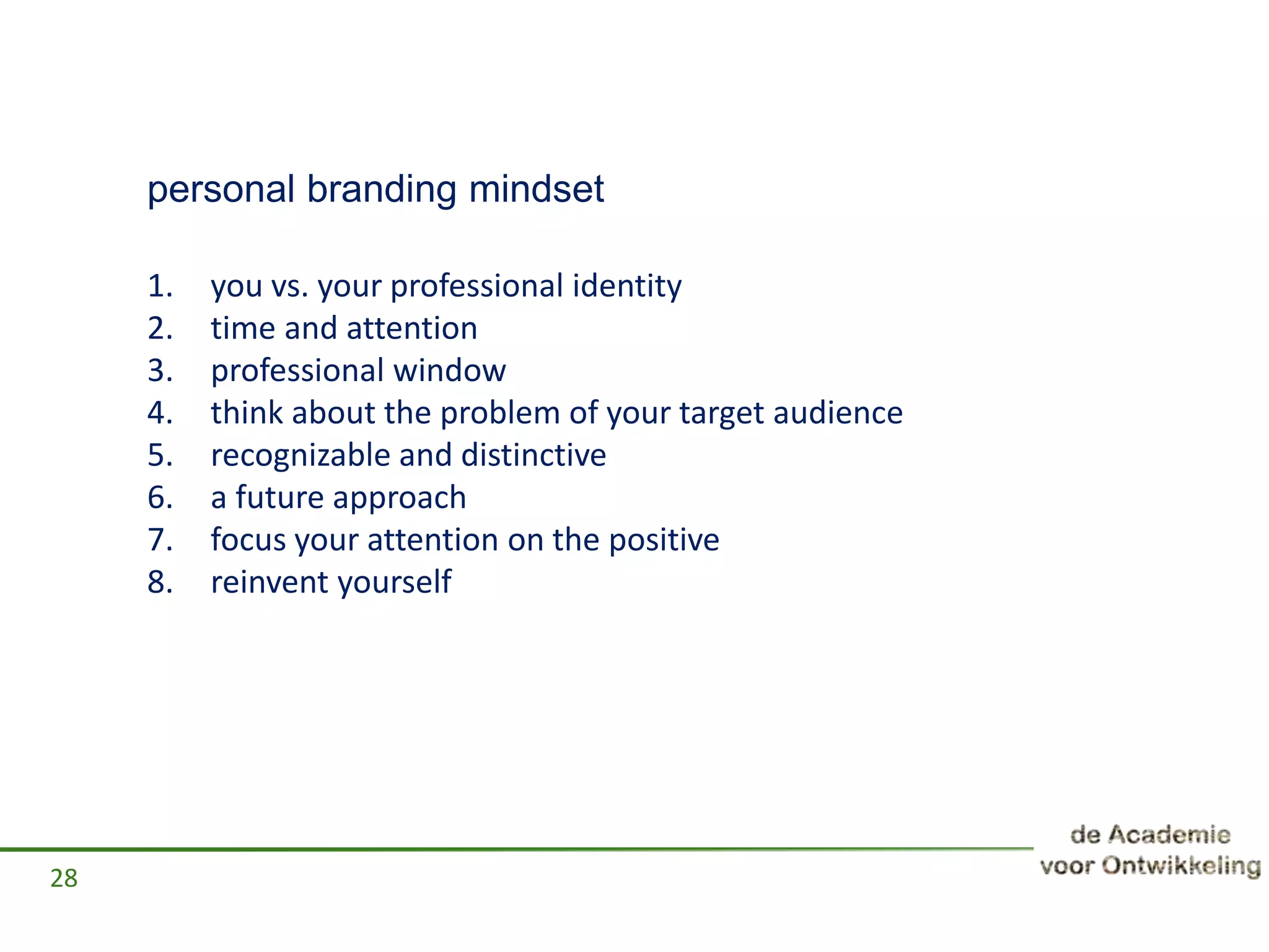 personal branding mindset
1. you vs. your professional identity
2. time and attention
3. professional window
4. think about the problem of your target audience
5. recognizable and distinctive
6. a future approach
7. focus your attention on the positive
8. reinvent yourself
28
 