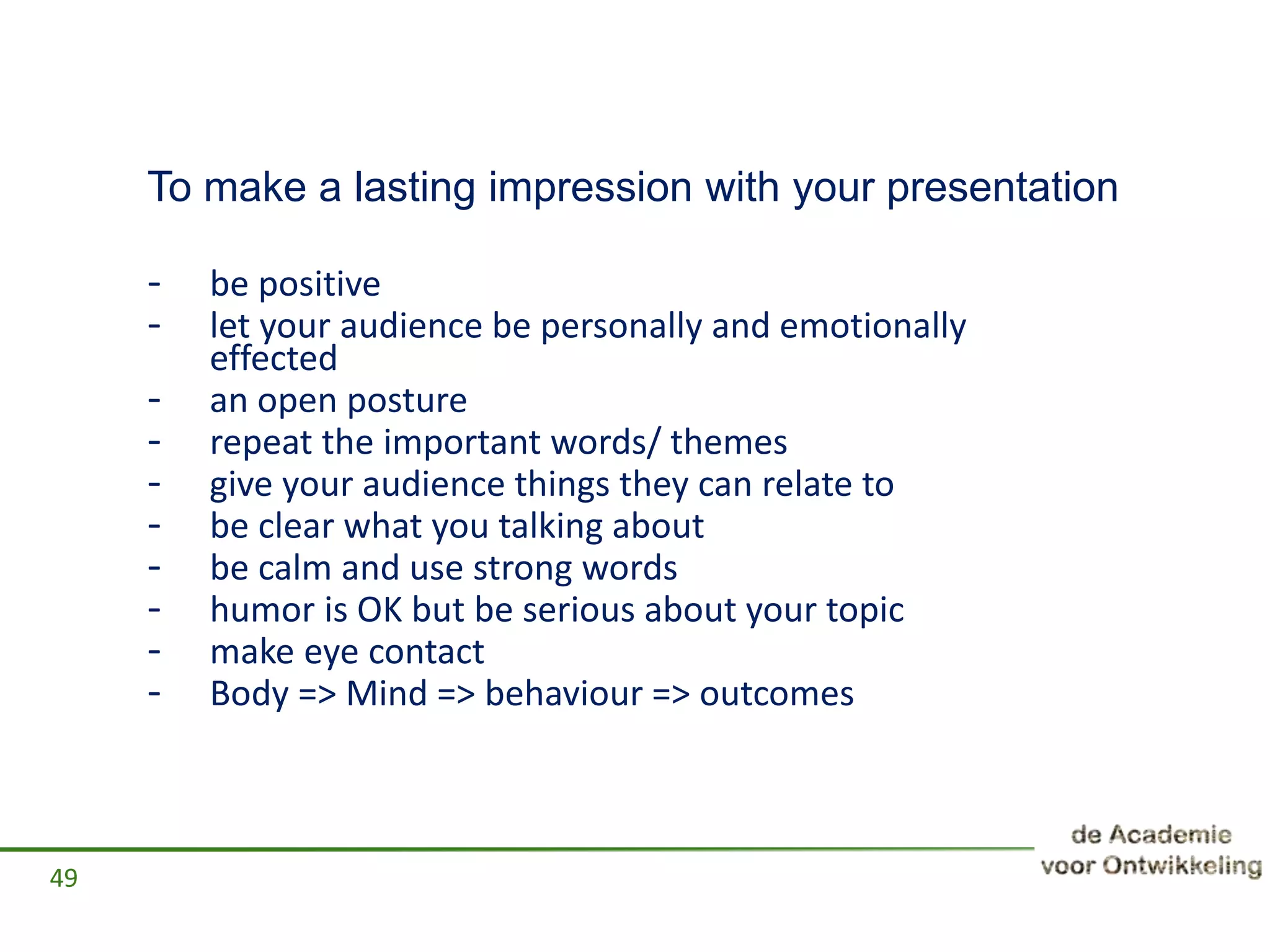 To make a lasting impression with your presentation
- be positive
- let your audience be personally and emotionally
effected
- an open posture
- repeat the important words/ themes
- give your audience things they can relate to
- be clear what you talking about
- be calm and use strong words
- humor is OK but be serious about your topic
- make eye contact
- Body => Mind => behaviour => outcomes
49
 