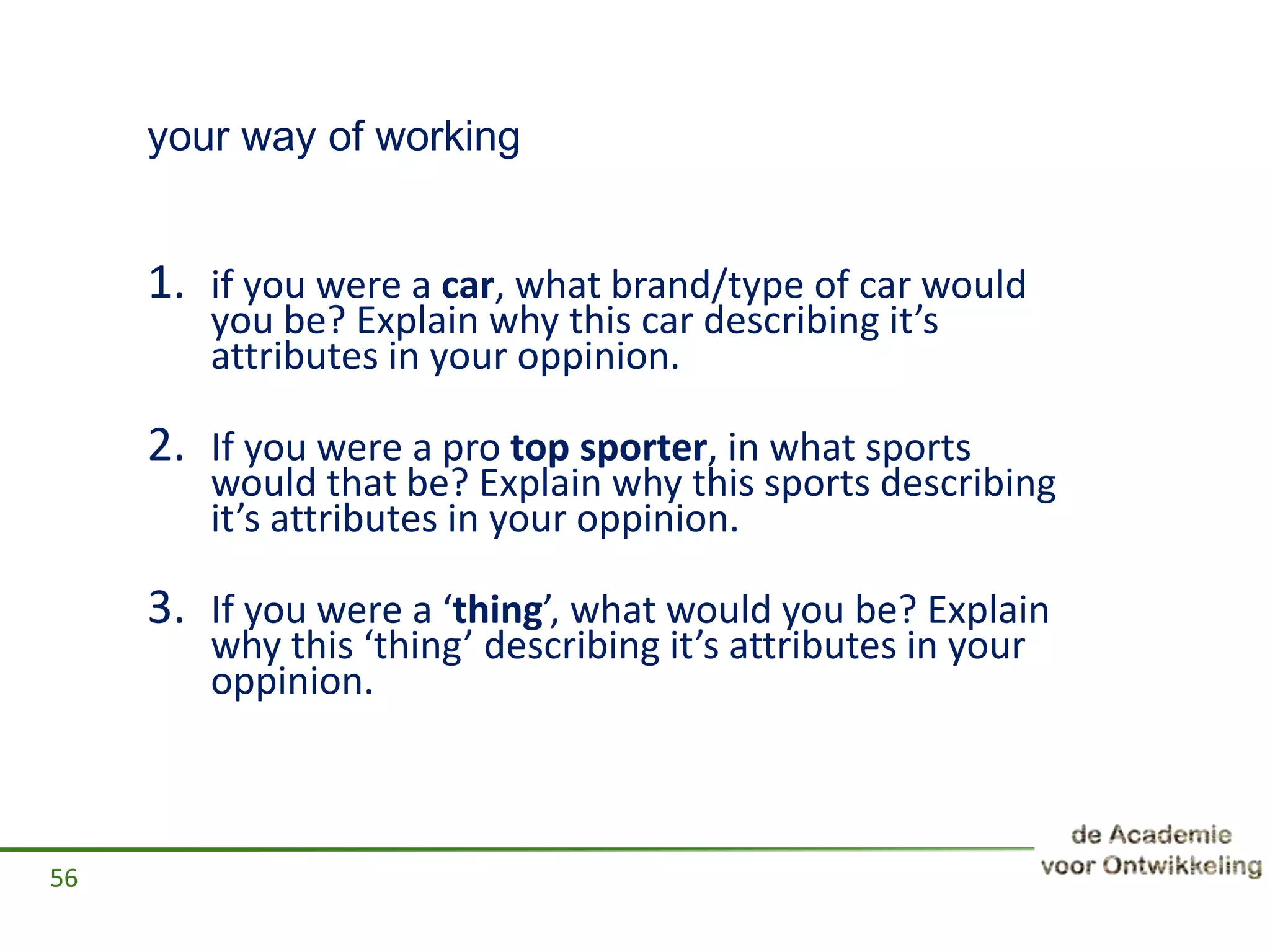 your way of working
1. if you were a car, what brand/type of car would
you be? Explain why this car describing it’s
attributes in your oppinion.
2. If you were a pro top sporter, in what sports
would that be? Explain why this sports describing
it’s attributes in your oppinion.
3. If you were a ‘thing’, what would you be? Explain
why this ‘thing’ describing it’s attributes in your
oppinion.
56
 