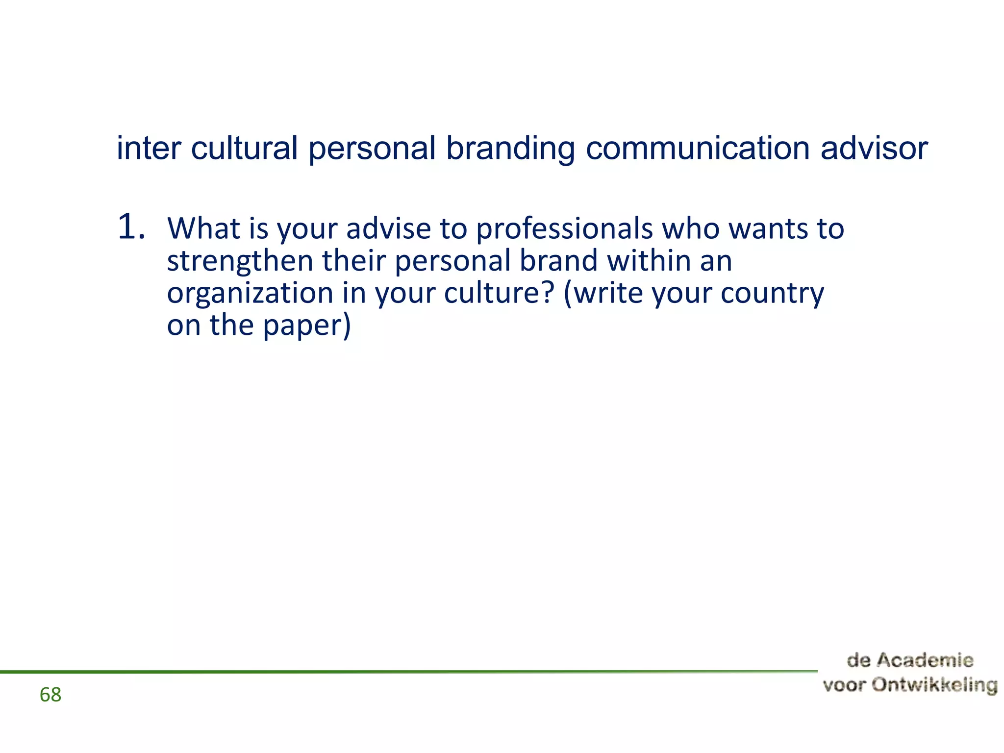 inter cultural personal branding communication advisor
1. What is your advise to professionals who wants to
strengthen their personal brand within an
organization in your culture? (write your country
on the paper)
68
 