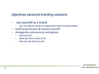objectives personal branding sessions
- see yourself as a brand
- you are able to create an experience and a transformation
- continously discover & reinvent yourself
- strategically communicate and express
- who you are
- what you do or want to do
- how you do what you do
10
 