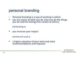 personal branding
- Personal branding is a way of working in which:
• you are aware of what you do, how you do the things
you do and the feelings this creates at others;
and by doing so
• you increase your impact
and that will result in
• a higher valuation of your work and more
recommendations and requests.
15
 