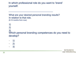 What are your desired personal branding results?
In relation to that role.
(6-12 months from now)
- 1)
- 2)
- 3)
20
Which personal branding competences do you need to
develop?
1)
2)
3)
In which professional role do you want to ’brand’
yourself.
__________________________________________
 
