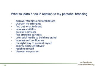 What to learn or do in relation to my personal branding
- discover strengts and weaknesses
- sharpen my strenghts
- find out what to brand
- increase visibility
- build my network
- find strategic partners
- use social media to build my brand
- increase self confidence
- the right way to present myself
- communicate effectively
- redefine myself
- discover my passion
22
 