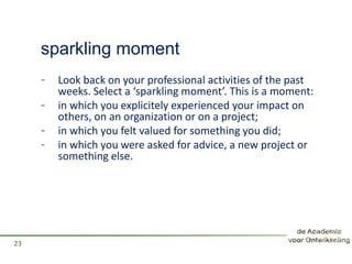 sparkling moment
- Look back on your professional activities of the past
weeks. Select a ‘sparkling moment’. This is a moment:
- in which you explicitely experienced your impact on
others, on an organization or on a project;
- in which you felt valued for something you did;
- in which you were asked for advice, a new project or
something else.
23
 