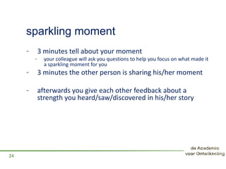 sparkling moment
- 3 minutes tell about your moment
- your colleague will ask you questions to help you focus on what made it
a sparkling moment for you
- 3 minutes the other person is sharing his/her moment
- afterwards you give each other feedback about a
strength you heard/saw/discovered in his/her story
24
 