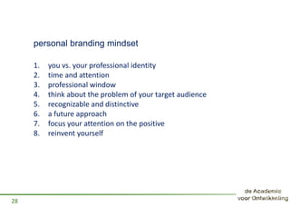 personal branding mindset
1. you vs. your professional identity
2. time and attention
3. professional window
4. think about the problem of your target audience
5. recognizable and distinctive
6. a future approach
7. focus your attention on the positive
8. reinvent yourself
28
 