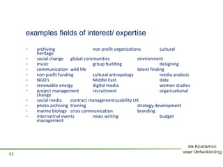examples fields of interest/ expertise
- archiving non profit organizations cultural
heritage
- social change global communities environment
- music group building designing
- communication wild life talent finding
- non profit funding cultural antropology media analysis
- NGO’s Middle East data
- renewable energy digital media women studies
- project management recruitment organizational
change
- social media contract managementusability UX
- photo archiving training strategy development
- marine biology crisis communication branding
- internatinal events news writing budget
management
43
 