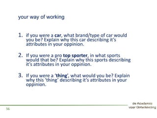 your way of working
1. if you were a car, what brand/type of car would
you be? Explain why this car describing it’s
attributes in your oppinion.
2. If you were a pro top sporter, in what sports
would that be? Explain why this sports describing
it’s attributes in your oppinion.
3. If you were a ‘thing’, what would you be? Explain
why this ‘thing’ describing it’s attributes in your
oppinion.
56
 