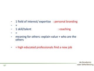 - 1 field of interest/ expertise : personal branding
- +
- 1 skill/talent : coaching
- =
- meaning for others: explain value + who are the
others
- = high educated professionals find a new job
67
 